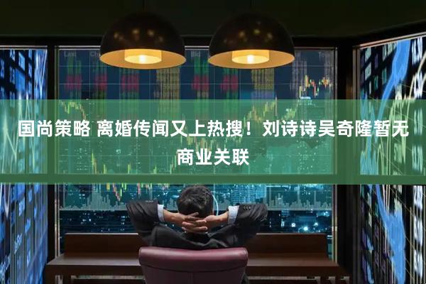 国尚策略 离婚传闻又上热搜！刘诗诗吴奇隆暂无商业关联