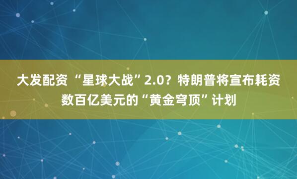 大发配资 “星球大战”2.0？特朗普将宣布耗资数百亿美元的“黄金穹顶”计划