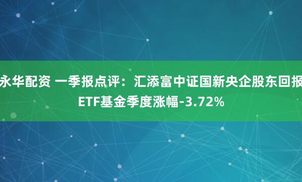 永华配资 一季报点评：汇添富中证国新央企股东回报ETF基金季度涨幅-3.72%