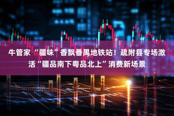 牛管家 “疆味”香飘番禺地铁站！疏附县专场激活“疆品南下粤品北上”消费新场景
