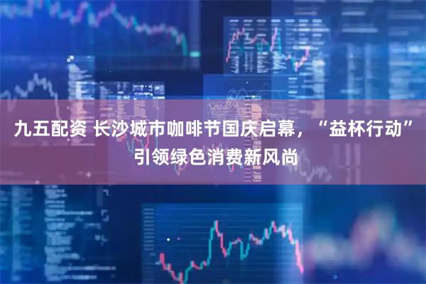 九五配资 长沙城市咖啡节国庆启幕，“益杯行动” 引领绿色消费新风尚