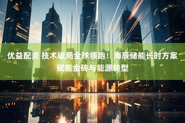 优益配资 技术破局全球领跑！海辰储能长时方案赋能金砖与能源转型