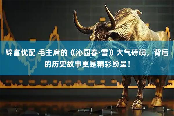 锦富优配 毛主席的《沁园春·雪》大气磅礴，背后的历史故事更是精彩纷呈！