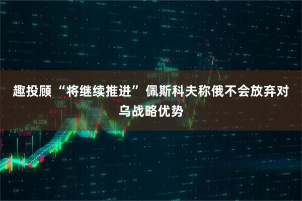 趣投顾 “将继续推进” 佩斯科夫称俄不会放弃对乌战略优势