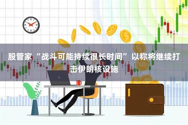 股管家 “战斗可能持续很长时间” 以称将继续打击伊朗核设施