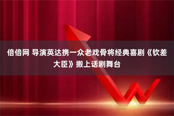倍倍网 导演英达携一众老戏骨将经典喜剧《钦差大臣》搬上话剧舞台
