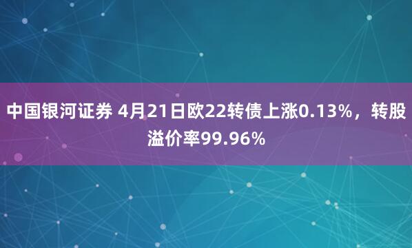 中国银河证券 4月21日欧22转债上涨0.13%，转股溢价率99.96%