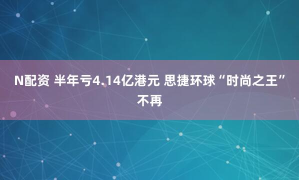 N配资 半年亏4.14亿港元 思捷环球“时尚之王”不再