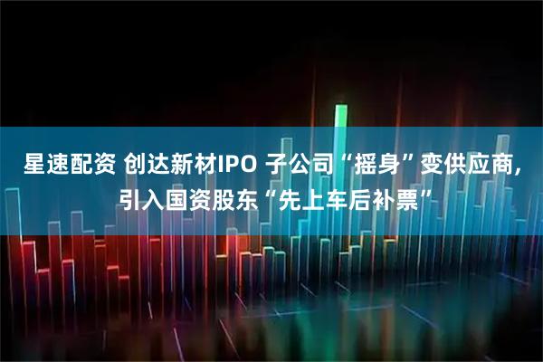 星速配资 创达新材IPO 子公司“摇身”变供应商, 引入国资股东“先上车后补票”
