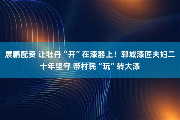 展鹏配资 让牡丹“开”在漆器上！郓城漆匠夫妇二十年坚守 带村民“玩”转大漆