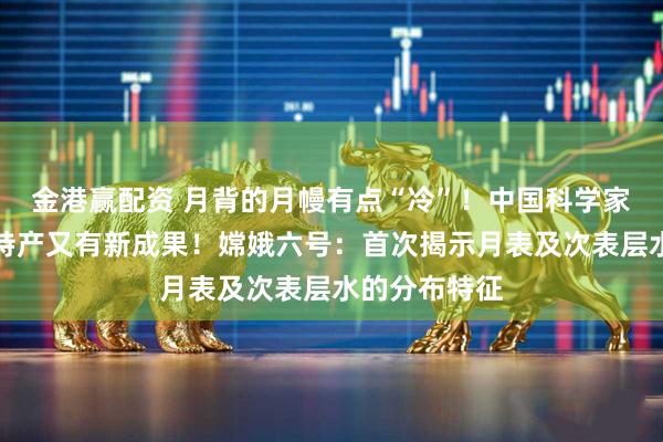金港赢配资 月背的月幔有点“冷”！中国科学家研究月球土特产又有新成果！嫦娥六号：首次揭示月表及次表层水的分布特征